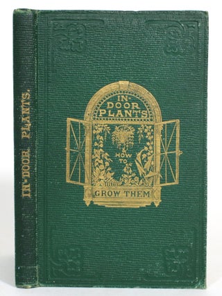 In-door Plants and How to Grow Them; For the Drawing-Room, Balcony, and Greenhouse: Containing Clear Instructions by Which Ladies May Obtain, at a Small Expense, A Constant Supply of Flowers